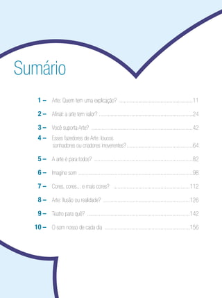 Sumário
  	   	1	– Arte: Quem tem uma explicação? ..................................................11
 		    2	– Afinal: a arte tem valor? ................................................................24
 		    3	– Você suporta Arte? .....................................................................42
	 	   	4	– Esses fazedores de Arte: loucos
               sonhadores ou criadores irreverentes? .............................................64

 		    5	– A arte é para todos? ...................................................................82
 		    6	– Imagine som ..............................................................................98
        	
  	   	7	– Cores, cores... e mais cores? ....................................................112
 		    8		 Arte: Ilusão ou realidade? ...........................................................126
         –
 		    9	– Teatro para quê? ......................................................................142
 		   10	– O som nosso de cada dia ..........................................................156
 