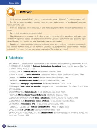 Ensino Médio



              	        ATIVIdAdE

         Você costuma sonhar? Qual foi o sonho mais estranho que você já teve? Ou talvez um pesadelo?
          Escolha um objeto estranho que estava presente no seu sonho e desenhe “amolecendo” seus con-
      tornos, como fez Dali;
         Com uso de lápis de cor ou tinta procure criar efeitos de profundidade, deixando partes claras e es-
      curas.
         Dê um título surrealista para seu trabalho!
          Que tal agora montar uma exposição de arte com todos os trabalhos surrealistas realizados nesta
      unidade? A exposição poderá ser feita na escola mesmo. Convide a comunidade para apreciar a expo-
      sição. Receba bem os visitantes e explique tudo o que você aprendeu.
           Depois de todas as atividades e estudos realizados, ainda se pode afirmar que todos os artistas não
      são pessoas “normais”? O que é ser “normal”? E quando é que alguém deixa de ser “normal”? Afinal os
      artistas são loucos sonhadores ou criativos irreverentes? Ou ambas as coisas?



     z Referências
       BATCHELOR, D. Essa liberdade e essa ordem: a arte na França após a primeira guerra mundial. In:FER,
       B; BATCHELOR, D; WOOD, P. Realismo, Racionalismo, Surrealismo: a arte no entre-guerras. São Pau-
       lo: Cosac & Naify, 1998, p. 3 – 86.
       BERTELLO, M. A. Palavras em Ação. Minas Gerais: Claranto, 2003.
       BRAGA, A- REGO, L . Tarsila do Amaral. Mestres das Artes no Brasil: São Paulo, Moderna, 1999.
       CABRAL, A. Conceitos da Arte Moderna. Rio de Janeiro: Nikos Stangos, 1991.
       CHILVERS, I. Dicionário Oxford de Arte. São Paulo: Martins Fontes, 1996.
       DOLABELLA, F. Pedagogia Empreendedora. São Paulo: Editora de Cultura, 2003.
       FERREIRA G. Cultura Posta em Questão – Vanguarda e subdesenvolvimento. São Paulo. Editora José
       Olympio, 2002.
       GRAÇA PROENÇA. História da Arte. 4ª ed. São Paulo: Ática Brasil, 1994.
       HELENA, L. Movimentos da Vanguarda Européia. São Paulo: Scipione, 1993.
       MADDOX, C. SALVADOR DALI: 0 Gênio e o Excêntrico. Colônia, Alemanha: Taschen,1993.
       MARCONDES, L. F. Dicionário de Termos Artísticos. Rio de Janeiro: Pinakothe,1998.
       OSTROWER, F. Universos da Arte. Rio de Janeiro. Campos Ltda, 1983.
       ROBERT, A. – Salvador Dali – Coleção Grandes Mestres – Ática, 1ª edição, 2002.
       STAEL, M. (trad.) O Livro da Arte. São Paulo: Martins Fontes, 1999.
       STRICKLAND, C. in ANDRADE, A. L. de. Arte comentada: da Pré-história ao pós-moderno. 13ª ed. Rio
       de Janeiro: Ediouro, 1999.




80    Composição
 