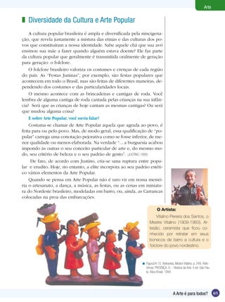 Arte

z Diversidade da Cultura e Arte Popular
    A cultura popular brasileira é ampla e diversificada pela miscigena-
ção, que revela justamente a mistura das etnias e das culturas dos po-
vos que constituíram a nossa identidade. Sabe aquele chá que sua avó
ensinou sua mãe a fazer quando alguém estava doente? Ele faz parte
da cultura popular que geralmente é transmitida oralmente de geração
para geração: o folclore.
    O folclore brasileiro valoriza os costumes e crenças de cada região
do país. As “Festas Juninas”, por exemplo, são festas populares que
acontecem em todo o Brasil, mas são feitas de diferentes maneiras, de-
pendendo dos costumes e das particularidades locais.
    O mesmo acontece com as brincadeiras e cantigas de roda. Você
lembra de alguma cantiga de roda cantada pelas crianças na sua infân-
cia? Será que as crianças de hoje cantam as mesmas cantigas? Ou será
que mudou alguma coisa?
    E sobre Arte Popular, você ouviu falar?
    Costuma-se chamar de Arte Popular aquela que agrada ao povo, é
feita para ou pelo povo. Mas, de modo geral, essa qualificação de “po-
pular” carrega uma conotação pejorativa como se fosse inferior, de me-
nor qualidade ou menos elaborada. Na verdade “... a burguesia acabou
impondo às outras o seu conceito particular de arte e, do mesmo mo-
do, seu critério de beleza e o seu padrão de gosto”. (JUSTINO, 1999)
     De fato, de acordo com Justino, cria-se uma ruptura entre popu-
lar e erudito. Hoje, no entanto, a elite incorpora ao seu padrão estéti-
co vários elementos da Arte Popular.
    Quando se pensa em Arte Popular não é raro vir em nossa memó-
ria o artesanato, a dança, a música, as festas, ou as cenas em miniatu-
ra do Nordeste brasileiro, modeladas em barro, ou, ainda, as Carrancas
colocadas na proa das embarcações.

                                                                         O Artista:
                                                                       Vitalino Pereira dos Santos, o
                                                                   Mestre Vitalino (1909-1963), Ar-
                                                                   tesão, ceramista que ficou co-
                                                                   nhecido por retratar em seus
                                                                   bonecos de barro a cultura e o
                                                                   folclore do povo nordestino.



                                                             < Figura34.15. Retirantes, Mestre Vitalino, p. 249. Refe-
                                                               rência: PROENÇA, G .- História da Arte. 4 ed. São Pau-
                                                               lo: Ática Brasil, 1994.




                                                                                      A Arte é para todos?               85
 