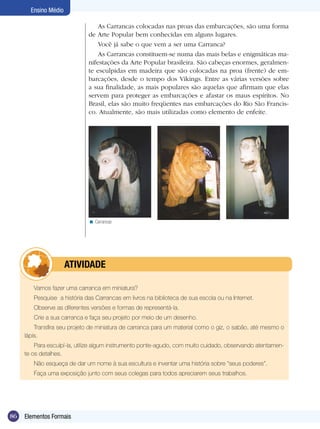 Ensino Médio

                                 As Carrancas colocadas nas proas das embarcações, são uma forma
                             de Arte Popular bem conhecidas em alguns lugares.
                                 Você já sabe o que vem a ser uma Carranca?
                                 As Carrancas constituem-se numa das mais belas e enigmáticas ma-
                             nifestações da Arte Popular brasileira. São cabeças enormes, geralmen-
                             te esculpidas em madeira que são colocadas na proa (frente) de em-
                             barcações, desde o tempo dos Vikings. Entre as várias versões sobre
                             a sua finalidade, as mais populares são aquelas que afirmam que elas
                             servem para proteger as embarcações e afastar os maus espíritos. No
                             Brasil, elas são muito freqüentes nas embarcações do Rio São Francis-
                             co. Atualmente, são mais utilizadas como elemento de enfeite.




                             < Carrancas




            	         ATIVIdAdE

        Vamos fazer uma carranca em miniatura?
        Pesquise a história das Carrancas em livros na biblioteca de sua escola ou na Internet.
        Observe as diferentes versões e formas de representá-la.
        Crie a sua carranca e faça seu projeto por meio de um desenho.
         Transfira seu projeto de miniatura de carranca para um material como o giz, o sabão, até mesmo o
     lápis.
         Para esculpí-la, utilize algum instrumento ponte-agudo, com muito cuidado, observando atentamen-
     te os detalhes.
        Não esqueça de dar um nome à sua escultura e inventar uma história sobre “seus poderes”.
        Faça uma exposição junto com seus colegas para todos apreciarem seus trabalhos.




86   Elementos Formais
 