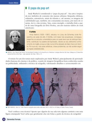 Ensino Médio

                                              z O papa da pop art
                                                  Andy Warhol é considerado o “papa da pop art”. Sua arte é inspira-
                                              da nos símbolos de consumo das massas urbanas: lâmpadas elétricas,
                                              enlatados, automóveis, sinais de trânsito e, até mesmo, as imagens de
                                              celebridades que, também, são consumidas em massa, por meio do ci-
                                              nema, da tv e das revistas. Veja, como exemplo, o trabalho feito a par-
                                              tir de uma fotografia de Elvis Presley, um dos maiores ídolos do rock
                                              americano.

                                                      O artista
                                                      Andy Warhol (1928 –1987), estudou no Liceu de Schenley onde fre-
                                                 qüentou as aulas de arte. A família, com base nas poupanças, conseguiu
                                                 pagar-lhe os estudos universitários para os quais teve que se esforçar bas-
                                                 tante, sobretudo na cadeira de Expressão, devido ao seu deficiente conhe-
                                                 cimento do inglês, já que a mãe nunca tinha deixado de falar checo em famí-
                                                 lia. Por sua vez, nas aulas artísticas, criava problemas, ao não aceitar seguir
                                                 as regras estabelecidas.
     < WARHOL, Foto, Polaroid Self-Portrait. The Andy Warhol Fundation for the Visual Arts, Inc. Referência: Fundação Bienal de São Paulo. Catálogo da 23 Bienal Inter-
       nacional de Arte de São Paulo – salas especiais. São Paulo, 1996, p. 57.


        O retrato foi um dos temas mais explorados por Andy Wahrol, principalmente de personali-
     dades famosas do cinema e da política, a partir de imagens fotográficas bem conhecidas usadas
     na publicidade, utilizando a técnica da serigrafia, valorizando detalhes e acrescentando cor.




     < ANDY WARHOL. Elvis I e II, 1964. Painel em serigrafia sobre acrílico sobre tela, 208,3 x 208,3 cm. Art Galery of Ontário, Toronto, Canadá.


         Você conhece essa técnica? Aposto que alguém da sua sala tem alguma camiseta com uma
     figura estampada! Você sabia que geralmente elas são feitas a partir da técnica da serigrafia?

88     Elementos Formais
 