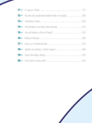11	– O Jogo e o Teatro ....................................................................172
		   12	– No peito dos desafinados também bate um coração ........................188
		   13	– Acertando o Passo ....................................................................200
		   14	– Arte Brasileira: uma ilustre desconhecida .......................................216
		   15	– Arte do Paraná ou Arte no Paraná? ..............................................234
		   16	– Música e Músicas .....................................................................256
		   17	– Uma Luz na História da Arte ........................................................272
		   18	– Afastem as carteiras, o Teatro chegou! ..........................................288
		   19	– Quem não dança, dança! ...........................................................302
		   20	– Como fazer a cobra subir? ..........................................................322
 