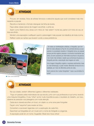Ensino Médio



                   	          ATIVIdAdE

           Procure, em revistas, fotos de artistas famosos e selecione aquela que você considerar mais inte-
       ressante e popular.
             Recorte-a mantendo o formato retangular da folha da revista.
             Faça várias cópias (xerox) da imagem escolhida e pinte-as.
            Assim como Warhol criou obras com mitos do “star sistem” monte seu painel com fotos do seu ar-
       tista escolhido.
             Montem uma exposição e verifiquem qual é o personagem mais popular nos trabalhos de toda a turma.
             Reflitam sobre as razões que levaram vocês a essa preferência.



                                                                 De todas as manifestações artísticas, a fotografia, que tam-
                                                               bém foi muito utilizada na Pop Art, foi a primeira técnica a se po-
                                                               pularizar na sociedade industrial. A fotografia tornou-se popular
                                                               porque permite registrar pessoas e momentos importantes que,
                                                               antes, só eram possíveis por intermédio da pintura e da gravura.
                                                               E de modo mais simples e rápido que as técnicas de gravura, a
                                                               fotografia permite a reprodução das imagens em série.
                                                               Uma imagem fotográfica registra e expressa sentimentos, boas
                                                               ou más lembranças, e pode mostrar diferentes formas de ver a
                                                               realidade, por meio de diferentes pontos de vista.
                                                               Você costuma tirar muitas fotografias? Qual a sua temática fa-
                                                               vorita?
     < Fotos: Icone Audiovisual




                   	          ATIVIdAdE

             Na sua cidade, existem diferentes lugares e diferentes realidades.
          Faça um passeio pelas redondezas da sua escola, junto com sua professora e sua turma, levando
       uma máquina fotográfica. O seu “olhar” vai ter muita importância para o resultado do trabalho, por isso,
       observe as pessoas e as paisagens com muita atenção.
             Cada aluno deverá escolher um local, um objeto ou uma cena para fotografar.
             Façam uma “vaquinha” para revelar as fotos.
             Comentem e escrevam legendas com a explicação de cada foto.
             Exponham as fotografias em um mural com o nome do fotógrafo e a legenda.
             A exposição pode ter um nome. Sugestão: Brasil dos meus olhos!



90     Elementos Formais
 