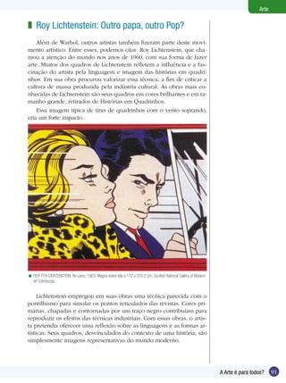Arte

z Roy Lichtenstein: Outro papa, outro Pop?
    Além de Warhol, outros artistas também fizeram parte deste movi-
mento artístico. Entre esses, podemos citar Roy Lichtenstein, que cha-
mou a atenção do mundo nos anos de 1960, com sua forma de fazer
arte. Muitos dos quadros de Lichtenstein refletem a influência e a fas-
cinação do artista pela linguagem e imagem das histórias em quadri-
nhos. Em sua obra procurou valorizar essa técnica, a fim de criticar a
cultura de massa produzida pela indústria cultural. As obras mais co-
nhecidas de Lichtenstein são seus quadros em cores brilhantes e em ta-
manho grande, retirados de Histórias em Quadrinhos.
    Essa imagem típica de tiras de quadrinhos com o vento soprando,
cria um forte impacto.




< ROY FOX LICHTENSTEIN. No carro, 1963. Magna sobre tela a 172 x 203,5 cm. Scottish National Gallery of Modern
  Art Edimburgo.


     Lichtenstein empregou em suas obras uma técnica parecida com o
pontilhismo para simular os pontos reticulados das revistas. Cores pri-
márias, chapadas e contornadas por um traço negro contribuíam para
reproduzir os efeitos das técnicas industriais. Com essas obras, o artis-
ta pretendia oferecer uma reflexão sobre as linguagens e as formas ar-
tísticas. Seus quadros, desvinculados do contexto de uma história, são
simplesmente imagens representativas do mundo moderno.




                                                                                                                 A Arte é para todos?    91
 
