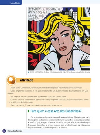 Ensino Médio




                            < ROY FOX LICHTENSTEIN. M -Maybe, 1965, Magna sobre tela, 152 x 152 cm. Museum Ludwig, Colônia, Alemanha.




            	         ATIVIdAdE

        Assim como Lichtenstein, vamos fazer um trabalho inspirado nas histórias em quadrinhos?
         Copie ampliando na escala 1:10, aproximadamente, um quadro retirado de uma História em Qua-
     drinhos.
        Em seguida, reforce os contornos do desenho com uma caneta preta.
         O último passo é preencher as figuras com cores chapadas para dar um bom acabamento seme-
     lhante à técnica de Lichtenstein.
        Faça uma exposição com os trabalhos em murais da sua escola.


                            z Para quem é essa Arte dos Quadrinhos?
                               Os quadrinhos são uma forma de contar fatos e histórias por meio
                            de imagens, utilizando, ao mesmo tempo, desenhos e palavras escritas.
                            A história que se quer contar é dividida e explicada por meio de qua-
                            dros com desenhos e textos curtos, que se distribuem na página um
                            depois do outro, dando seqüência à história.
92   Elementos Formais
 