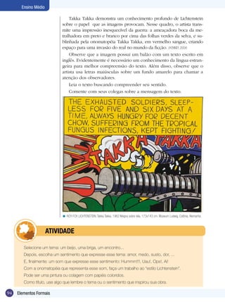 Ensino Médio

                                Takka Takka demonstra um conhecimento profundo de Lichtenstein
                            sobre o papel que as imagens provocam. Nesse quadro, o artista trans-
                            mite uma impressão inesquecível da guerra: a ameaçadora boca da me-
                            tralhadora em preto e branco por cima das folhas verdes da selva, e su-
                            blinhada pela onomatopéia Takka Takka, em vermelho sangue, criando
                            espaço para uma invasão do real no mundo da ficção. (HONNEF, 2004)
                                Observe que a imagem possui um balão com um texto escrito em
                            inglês. Evidentemente é necessário um conhecimento da língua estran-
                            geira para melhor compreensão do texto. Além disso, observe que o
                            artista usa letras maiúsculas sobre um fundo amarelo para chamar a
                            atenção dos observadores.
                                Leia o texto buscando compreender seu sentido.
                                Comente com seus colegas sobre a mensagem do texto.




                            < ROY FOX LICHTENSTEIN. Takka Takka, 1962.Magna sobre tela, 173x143 cm. Museum Ludwig, Colônia, Alemanha.



            	         ATIVIdAdE

        Selecione um tema: um beijo, uma briga, um encontro...
        Depois, escolha um sentimento que expresse esse tema: amor, medo, susto, dor, ...
        E, finalmente: um som que expresse esse sentimento: Hummm!!!, Uau!, Ops!, Ai!
        Com a onomatopéia que representa esse som, faça um trabalho ao “estilo Lichtenstein”.
        Pode ser uma pintura ou colagem com papéis coloridos.
        Como título, use algo que lembre o tema ou o sentimento que inspirou sua obra.

94   Elementos Formais
 