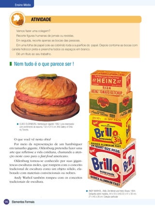 Ensino Médio



               	         ATIVIdAdE

          Vamos fazer uma colagem?
          Recorte figuras humanas de jornais ou revistas.
          Em seguida, recorte apenas as bocas das pessoas.
         Em uma folha de papel cole-as cobrindo toda a superfície do papel. Depois contorne as bocas com
      caneta hidrocor preta e preencha todos os espaços em branco.
          Dê um título ao seu trabalho.


     z Nem tudo é o que parece ser !




          < CLAES OLDENBURG. Hambúrguer Gigante, 1962. Lona estampada-
            com enchimento de espuma, 132 x1213 cm. Arte Gallery of Ontá-
            rio, Toronto.



         O que você vê nesta obra?
         Por meio da representação de um hambúrguer
     em tamanho gigante, Oldenburg pretendia fazer uma
     arte que refletisse a vida cotidiana, chamando a aten-
     ção neste caso para o fast-food americano.
         Oldenburg tornou-se conhecido por suas gigan-
     tescas esculturas moles, que rompem com o conceito
     tradicional de escultura como um objeto sólido, ela-
     borado com materiais convencionais ou nobres.
         Andy Warhol também rompeu com os conceitos
     tradicionais de escultura.

                                                                            < ANDY WARHOL. Brillo, Del Monte and Heinz Boxes, 1964.
                                                                              Serigrafia sobre madeira, 44 x 43 x cm0;33 x 41 x 30 cm;
                                                                              21 x 40 x 26 cm. Coleção particular

96    Elementos Formais
 
