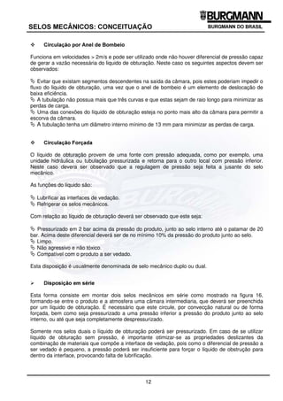 As principais características desta disposição são:
ª Conseguir-se 100% vedação do produto em relação a atmosfera. Possíveis vazamentos ocorrem
do líquido de obturação para o produto e do líquido de obturação para a atmosfera.
ª Poucas peças do selo entram em contato com o produto, conseguindo-se assim otimizar a
resistência química pela eliminação ou redução de componentes metálicos com o produto.
ª Permite a vedação de gases ou líquidos com alto percentual de sólidos em suspensão, pois o
líquido que está na interface de vedação é um líquido limpo (líquido de obstrução).
ª O produto sofrerá pequena contaminação pelo líquido de obturação.
™ LUFXODomR SRU RQYHFomR 1DWXUDO
Funciona a contento somente em velocidades baixas ( 2m/s) e preferencialmente com eixos na
posição vertical. Em velocidades maiores a turbulência criada pela parte rotativa dentro da câmara
compromete ou inviabiliza a convecção natural. Neste caso os seguintes aspectos devem ser
observados:
ª Saída do liquido de obturação deve estar localizado no ponto mais alto da câmara para permitir a
auto escorva da câmara.
ª Não apresente segmento de tubulação horizontal ou descendente na saída da câmara, pois
impede o deslocamento do líquido de obturação no seu movimento ascendente, pela sua menor
densidade, quando aquecido pelas faces de vedação.
ª A tubulação não tenha mais que três curvas e que estas sejam de raio longo para minimizar as
perdas de carga.
ª A tubulação tenha um diâmetro interno mínimo de 13 mm para minimizar as perdas de carga.
 