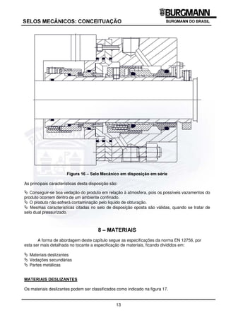 12
6(/26 0(Æ1,26 21(,78$d­2
™ LUFXODomR SRU $QHO GH %RPEHLR
Funciona em velocidades  2m/s e pode ser utilizado onde não houver diferencial de pressão capaz
de gerar a vazão necessária do liquido de obturação. Neste caso os seguintes aspectos devem ser
observados:
ª Evitar que existam segmentos descendentes na saída da câmara, pois estes poderiam impedir o
fluxo do liquido de obturação, uma vez que o anel de bombeio é um elemento de deslocação de
baixa eficiência.
ª A tubulação não possua mais que três curvas e que estas sejam de raio longo para minimizar as
perdas de carga.
ª Uma das conexões do líquido de obturação esteja no ponto mais alto da câmara para permitir a
escorva da câmara.
ª A tubulação tenha um diâmetro interno mínimo de 13 mm para minimizar as perdas de carga.
™ LUFXODomR )RUoDGD
O líquido de obturação provem de uma fonte com pressão adequada, como por exemplo, uma
unidade hidráulica ou tubulação pressurizada e retorna para o outro local com pressão inferior.
Neste caso devera ser observado que a regulagem de pressão seja feita a jusante do selo
mecânico.
As funções do líquido são:
ª Lubrificar as interfaces de vedação.
ª Refrigerar os selos mecânicos.
Com relação ao líquido de obturação deverá ser observado que este seja:
ª Pressurizado em 2 bar acima da pressão do produto, junto ao selo interno até o patamar de 20
bar. Acima deste diferencial deverá ser de no mínimo 10% da pressão do produto junto ao selo.
ª Limpo.
ª Não agressivo e não tóxico.
ª Compatível com o produto a ser vedado.
Esta disposição é usualmente denominada de selo mecânico duplo ou dual.
¾ 'LVSRVLomR HP VpULH
Esta forma consiste em montar dois selos mecânicos em série como mostrado na figura 16,
formando-se entre o produto e a atmosfera uma câmara intermediaria, que deverá ser preenchida
por um líquido de obturação. É necessário que este circule, por convecção natural ou de forma
forçada, bem como seja pressurizado a uma pressão inferior a pressão do produto junto ao selo
interno, ou até que seja completamente despressurizado.
Somente nos selos duais o líquido de obturação poderá ser pressurizado. Em caso de se utilizar
líquido de obturação sem pressão, é importante otimizar-se as propriedades deslizantes da
combinação de materiais que compõe a interface de vedação, pois como o diferencial de pressão a
ser vedado é pequeno, a pressão poderá ser insuficiente para forçar o líquido de obstrução para
dentro da interface, provocando falta de lubrificação.
 