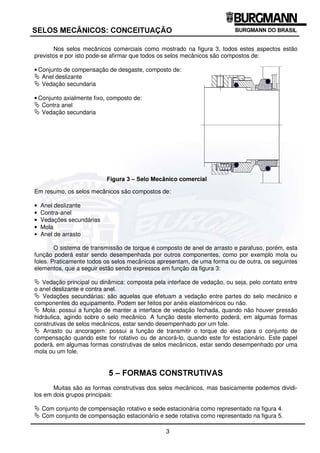 3
6(/26 0(Æ1,26 21(,78$d­2
Nos selos mecânicos comerciais como mostrado na figura 3, todos estes aspectos estão
previstos e por isto pode-se afirmar que todos os selos mecânicos são compostos de:
• Conjunto de compensação de desgaste, composto de:
ª Anel deslizante
ª Vedação secundaria
• Conjunto axialmente fixo, composto de:
ª Contra anel
ª Vedação secundaria
)LJXUD  ± 6HOR 0HFkQLFR FRPHUFLDO
Em resumo, os selos mecânicos são compostos de:
• Anel deslizante
• Contra-anel
• Vedações secundárias
• Mola
• Anel de arrasto
O sistema de transmissão de torque é composto de anel de arrasto e parafuso, porém, esta
função poderá estar sendo desempenhada por outros componentes, como por exemplo mola ou
foles. Praticamente todos os selos mecânicos apresentam, de uma forma ou de outra, os seguintes
elementos, que a seguir estão sendo expressos em função da figura 3:
ª Vedação principal ou dinâmica: composta pela interface de vedação, ou seja, pelo contato entre
o anel deslizante e contra anel.
ª Vedações secundárias: são aquelas que efetuam a vedação entre partes do selo mecânico e
componentes do equipamento. Podem ser feitos por anéis elastoméricos ou não.
ª Mola: possui a função de manter a interface de vedação fechada, quando não houver pressão
hidráulica, agindo sobre o selo mecânico. A função deste elemento poderá, em algumas formas
construtivas de selos mecânicos, estar sendo desempenhado por um fole.
ª Arrasto ou ancoragem: possui a função de transmitir o torque do eixo para o conjunto de
compensação quando este for rotativo ou de ancorá-lo, quando este for estacionário. Este papel
poderá, em algumas formas construtivas de selos mecânicos, estar sendo desempenhado por uma
mola ou um fole.
 ± )250$6 2167587,9$6
Muitas são as formas construtivas dos selos mecânicos, mas basicamente podemos dividi-
los em dois grupos principais:
ª Com conjunto de compensação rotativo e sede estacionária como representado na figura 4.
ª Com conjunto de compensação estacionário e sede rotativa como representado na figura 5.
 