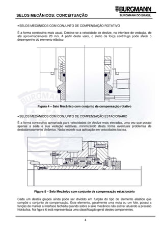 4
6(/26 0(Æ1,26 21(,78$d­2
• SELOS MECÂNICOS COM CONJUNTO DE COMPENSAÇÃO ROTATIVO
É a forma construtiva mais usual. Destina-se a velocidade de deslize, na interface de vedação, de
até aproximadamente 20 m/s. A partir deste valor, o efeito da força centrífuga pode afetar o
desempenho do elemento elástico.
)LJXUD  ± 6HOR 0HFkQLFR FRP FRQMXQWR GH FRPSHQVDomR URWDWLYR
• SELOS MECÂNICOS COM CONJUNTO DE COMPENSAÇÃO ESTACIONÁRIO
É a forma construtiva apropriada para velocidades de deslize mais elevadas, uma vez que possui
apenas a sede e sua vedação rotativas, minimizando desta forma eventuais problemas de
desbalanceamento dinâmico. Nada impede sua aplicação em velocidades baixas.
)LJXUD  ± 6HOR 0HFkQLFR FRP FRQMXQWR GH FRPSHQVDomR HVWDFLRQiULR
Cada um destes grupos ainda pode ser dividido em função do tipo de elemento elástico que
compõe o conjunto de compensação. Este elemento, geralmente uma mola ou um fole, possui a
função de manter a interface fechada quando sobre o selo mecânico não estiver atuando a pressão
hidráulica. Na figura 6 está representada uma classificação geral destes componentes.
 