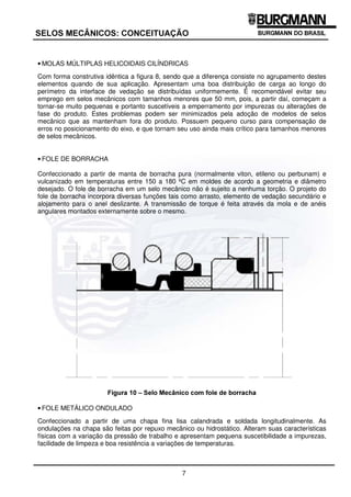 7
6(/26 0(Æ1,26 21(,78$d­2
• MOLAS MÚLTIPLAS HELICOIDAIS CILÍNDRICAS
Com forma construtiva idêntica a figura 8, sendo que a diferença consiste no agrupamento destes
elementos quando de sua aplicação. Apresentam uma boa distribuição de carga ao longo do
perímetro da interface de vedação se distribuídas uniformemente. É recomendável evitar seu
emprego em selos mecânicos com tamanhos menores que 50 mm, pois, a partir daí, começam a
tornar-se muito pequenas e portanto suscetíveis a emperramento por impurezas ou alterações de
fase do produto. Estes problemas podem ser minimizados pela adoção de modelos de selos
mecânico que as mantenham fora do produto. Possuem pequeno curso para compensação de
erros no posicionamento do eixo, e que tornam seu uso ainda mais crítico para tamanhos menores
de selos mecânicos.
• FOLE DE BORRACHA
Confeccionado a partir de manta de borracha pura (normalmente viton, etileno ou perbunam) e
vulcanizado em temperaturas entre 150 a 180 ºC em moldes de acordo a geometria e diâmetro
desejado. O fole de borracha em um selo mecânico não é sujeito a nenhuma torção. O projeto do
fole de borracha incorpora diversas funções tais como arrasto, elemento de vedação secundário e
alojamento para o anel deslizante. A transmissão de torque é feita através da mola e de anéis
angulares montados externamente sobre o mesmo.
)LJXUD  ± 6HOR 0HFkQLFR FRP IROH GH ERUUDFKD
• FOLE METÁLICO ONDULADO
Confeccionado a partir de uma chapa fina lisa calandrada e soldada longitudinalmente. As
ondulações na chapa são feitas por repuxo mecânico ou hidrostático. Alteram suas características
físicas com a variação da pressão de trabalho e apresentam pequena suscetibilidade a impurezas,
facilidade de limpeza e boa resistência a variações de temperaturas.
 