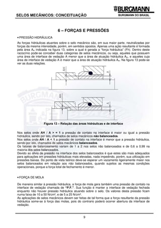 9
6(/26 0(Æ1,26 21(,78$d­2
 ± )25d$6 ( 35(66®(6
• PRESSÃO HIDRÁULICA
As forças hidráulicas atuantes sobre o selo mecânico são, em sua maior parte, neutralizadas por
forças da mesma intensidade, porém, em sentidos opostos. Apenas uma ação resultante é formada
pela área AH indicada na figura 13, sobre a qual é gerada a “força hidráulica” (Fh). Dentro deste
raciocínio pode-se conceber duas categorias de selos mecânicos, ou seja, aqueles que possuem
uma área de interface de vedação A menor que a área de atuação hidráulica AH, e aqueles cuja
área de interface de vedação A é maior que a área de atuação hidráulica AH. Na figura 13 pode-se
ver as duas relações.
)LJXUD  ± 5HODomR GDV iUHDV KLGUiXOLFDV H GH LQWHUIDFH
Nos selos onde $+ / $ !  a pressão de contato na interface é maior ou igual a pressão
hidráulica, sendo por isto, chamados de selos mecânicos QmR EDODQFHDGRV.
Nos selos onde $+ / $   a pressão de contato na interface é menor que a pressão hidráulica,
sendo por isto, chamados de selos mecânicos EDODQFHDGRV.
Os fatores de balanceamento variam de 1 a 2 nos selos não balanceados e de 0,6 a 0,99 na
maioria dos selos balanceados.
Devido ao alivio de pressão na interface dos selos balanceados é que estes são mais adequados
para aplicações em pressões hidráulicas mais elevadas, nada impedindo, porém, sua utilização em
pressões baixas. Do ponto de vista teórico deve-se esperar um vazamento ligeiramente maior nos
selos balanceados em relação aos não balanceados, quando sujeitos as mesmas condições
operacionais, porque a força total de fechamento é menor.
• FORÇA DE MOLA
De maneira similar à pressão hidráulica, a força de mola gera também uma pressão de contato na
interface de vedação chamada de ³3)´. Sua função é manter a interface de vedação fechada
enquanto não houver pressão hidráulica atuando sobre o selo. Os valores desta pressão ficam
numa faixa de 10 a 50 N/cm², e de 5 a 25 N/cm².
As aplicações de selos mecânicos devem ser feitas de tal forma que a força resultante da pressão
hidráulica some-se à força das molas, pois do contrario poderá ocorrer abertura da interface de
vedação.
 