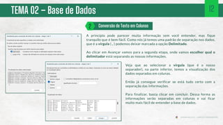 TEMA 02 – Base de Dados
A princípio pode parecer muita informação sem você entender, mas fique
tranquilo que é bem fácil. Como nós já temos uma padrão de separação nos dados,
que é a vírgula ( , ) podemos deixar marcada a opção Delimitado.
Ao clicar em Avançar vamos para a segunda etapa, onde vamos escolher qual o
delimitador está separando as nossas informações.
Conversão de Texto em Colunas
2
12
Veja que ao selecionar a vírgula (que é o nosso
separador), na parte inferior, temos a visualização dos
dados separados em colunas.
Então já consegue verificar se está tudo certo com a
separação das informações.
Para finalizar, basta clicar em concluir. Dessa forma as
informações serão separadas em colunas e vai ficar
muito mais fácil de entender a base de dados.
 