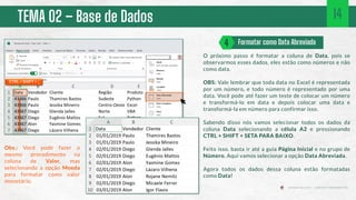 TEMA 02 – Base de Dados
O próximo passo é formatar a coluna de Data, pois se
observarmos esses dados, eles estão como números e não
como data.
OBS: Vale lembrar que toda data no Excel é representada
por um número, e todo número é representado por uma
data. Você pode até fazer um teste de colocar um número
e transformá-lo em data e depois colocar uma data e
transformá-la em número para confirmar isso.
Sabendo disso nós vamos selecionar todos os dados da
coluna Data selecionando a célula A2 e pressionando
CTRL + SHIFT + SETA PARA BAIXO.
Feito isso, basta ir até a guia Página Inicial e no grupo de
Número. Aqui vamos selecionar a opção Data Abreviada.
Agora todos os dados dessa coluna estão formatadas
como Data!
Formatar como Data Abreviada
4
CTRL + SHIFT + ↓
14
Obs.: Você pode fazer o
mesmo procedimento na
coluna de Valor, mas
selecionando a opção Moeda
para formatar como valor
monetário.
 