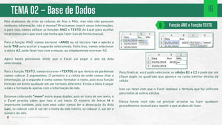 TEMA 02 – Base de Dados
Nós acabamos de criar as colunas de Ano e Mês, mas elas não possuem
nenhuma informação, não é mesmo? Precisamos inserir essas informações,
e para isso, vamos utilizar as funções ANO e TEXTO do Excel para auxiliar
no processo para que você não tenha que fazer isso de forma manual.
Para a função ANO vamos escrever =ANO( ou só escreva =an e aperta a
tecla TAB para aceitar a sugestão selecionada. Feito isso, vamos selecionar
a célula A2, pode fazer isso com o mouse, ou simplesmente escrever A2.
Agora basta pressionar enter que o Excel vai pegar o ano da data
selecionada.
Para a função TEXTO, vamos escrever =TEXTO( só que dentro do parêntese
vamos colocar 2 argumentos. O primeiro é a célula de onde vamos tirar a
informação, já o segundo é como vamos formatar o texto, pois essa função
formata um texto qualquer em um formato diferente. Então a ideia é pegar
a data e formata-la apenas com a informação de mês.
Estamos colocando “mmm” entre aspas duplas, pois se trata de um texto, e
o Excel precisa saber que isso é um texto. O número de letras M é
importante também, pois com esse valor vamos ter a abreviação da data
(jan), se colocar com 4, vai ter o nome do mês inteiro, se colocar 2, vai ter o
número do mês.
Função ANO e Função TEXTO
6
16
Para finalizar, você pode selecionar as células B2 e C2 e pode dar um
clique duplo no quadrado que aparece no canto inferior direito da
célula.
Isso vai fazer com que o Excel replique a fórmula que foi utilizada
para todas as outras células.
Dessa forma você não vai precisar arrastar ou fazer qualquer
procedimento manual para repetir o que acabou de fazer.
 