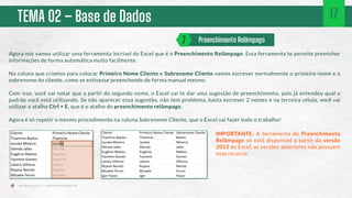 TEMA 02 – Base de Dados
Agora nós vamos utilizar uma ferramenta incrível do Excel que é o Preenchimento Relâmpago. Essa ferramenta te permite preencher
informações de forma automática muito facilmente.
Na coluna que criamos para colocar Primeiro Nome Cliente e Sobrenome Cliente vamos escrever normalmente o primeiro nome e o
sobrenome do cliente, como se estivesse preenchendo de forma manual mesmo.
Com isso, você vai notar que a partir do segundo nome, o Excel vai te dar uma sugestão de preenchimento, pois já entendeu qual o
padrão você está utilizando. Se não aparecer essa sugestão, não tem problema, basta escrever 2 nomes e na terceira célula, você vai
utilizar o atalho Ctrl + E, que é o atalho do preenchimento relâmpago.
Agora é só repetir o mesmo procedimento na coluna Sobrenome Cliente, que o Excel vai fazer todo o trabalho!
IMPORTANTE: A ferramenta de Preenchimento
Relâmpago só está disponível a partir da versão
2013 do Excel, as versões anteriores não possuem
esse recurso.
Preenchimento Relâmpago
7
17
 