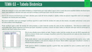 TEMA 03 – Tabela Dinâmica 22
Antes de começar a criar uma tabela dinâmica, é importante que você saiba o que é uma e como ela vai te auxiliar dentro do Excel para
fazer suas análises e cálculos sem que você perca tempo e tenha que fazer isso de forma manual.
Esse é um recurso do Excel que vai fazer cálculos para você de forma simples e rápida, então em poucos segundos você vai conseguir
visualizar um resumo dos seus dados.
No nosso exemplo, você vai conseguir verificar qual foi o valor total de vendas em cada um dos meses, vai poder selecionar o ano para
ter uma análise mais detalhada.
Pode verificar qual o valor de vendas de cada produto, o valor total de vendas de cada um dos vendedores... São diversas análise que
você pode fazer, basta organizar da forma que quer visualizar e pronto, o Excel vai fazer todos os cálculos sem que você se preocupe se
sabe ou não fazer todas essas contas.
Dá só uma olhada nessa tabela ao lado. Temos o valor total de vendas do ano de 2019 separado em
todos os meses. Então você consegue visualizar como foi o faturamento em cada um dos meses com
poucos cliques.
Pode ainda alterar o ano em questão para verificar como foi o faturamento dos outros anos, tudo
isso de forma simples e com poucos cliques do mouse. Basta saber o que quer visualizar e montar a
tabela do jeito que precisa!
Pode parecer difícil e complexo quando a gente fala, mas quando for para a prática você vai ver
como é simples.
 