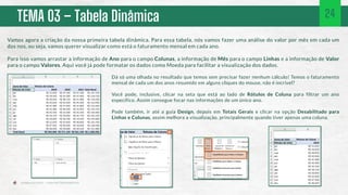 TEMA 03 – Tabela Dinâmica 24
Vamos agora a criação da nossa primeira tabela dinâmica. Para essa tabela, nós vamos fazer uma análise do valor por mês em cada um
dos nos, ou seja, vamos querer visualizar como está o faturamento mensal em cada ano.
Para isso vamos arrastar a informação de Ano para o campo Colunas, a informação de Mês para o campo Linhas e a informação de Valor
para o campo Valores. Aqui você já pode formatar os dados como Moeda para facilitar a visualização dos dados.
Dá só uma olhada no resultado que temos sem precisar fazer nenhum cálculo! Temos o faturamento
mensal de cada um dos anos resumido em alguns cliques do mouse, não é incrível?
Você pode, inclusive, clicar na seta que está ao lado de Rótulos de Coluna para filtrar um ano
específico. Assim consegue focar nas informações de um único ano.
Pode também, ir até a guia Design, depois em Totais Gerais e clicar na opção Desabilitado para
Linhas e Colunas, assim melhora a visualização, principalmente quando tiver apenas uma coluna.
 