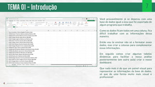 TEMA 01 - Introdução
Você provavelmente já se deparou com uma
base de dados igual a essa que foi exportada de
algum programa que trabalha.
Como os dados ficam todos em uma coluna, fica
difícil trabalhar com as informações dessa
maneira.
Então vou te ensinar não só a formatar esses
dados, mas criar a colunas para complementar
essas informações.
Em seguida vamos criar algumas tabelas
dinâmicas para facilitar a nossa análise
posteriormente (em outra aula) criar o nosso
dashboard.
Que nada mais é do que um painel visual para
representar as informações da base de dados,
só que de uma forma muito mais visual e
profissional!
7
 