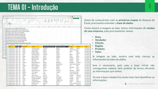 TEMA 01 - Introdução
Antes de começarmos com as primeiras etapas da Semana do
Excel, precisamos entender a base de dados.
Como mostra a imagem ao lado, temos informações de vendas
de uma empresa, mais precisamente, temos:
• Data,
• Vendedor
• Cliente,
• Região,
• Produto,
• Valor.
A imagem ao lado, mostra com mais clareza as
informações da base de dados.
Isso é necessário, pois com a base inicial não
conseguimos separar nem analisar de forma eficiente
as informações que temos.
Já com a base tratada fica muito mais fácil identificar as
informações.
8
 