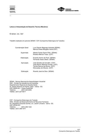 Espírito Santo
_________________________________________________________________________________________________
__




Leitura e Interpretação de Desenho Técnico Mecânico



© SENAI - ES, 1997


Trabalho realizado em parceria SENAI / CST (Companhia Siderúrgica de Tubarão)



             Coordenação Geral    Luís Cláudio Magnago Andrade (SENAI)
                                  Marcos Drews Morgado Horta (CST)

                    Supervisão    Alberto Farias Gavini Filho (SENAI)
                                  Rosalvo Marcos Trazzi (CST)

                    Elaboração    Evandro Armini de Pauli (SENAI)
                                  Fernando Saulo Uliana (SENAI)

                    Aprovação     José Geraldo de Carvalho (CST)
                                  José Ramon Martinez Pontes (CST)
                                  Tarcilio Deorce da Rocha (CST)
                                  Wenceslau de Oliveira (CST)

                    Editoração    Ricardo José da Silva (SENAI)




SENAI - Serviço Nacional de Aprendizagem Industrial
DAE - Divisão de Assistência às Empresas
Departamento Regional do Espírito Santo
Av. Nossa Senhora da Penha, 2053 - Vitória - ES.
CEP 29045-401 - Caixa Postal 683
Telefone:        (027) 325-0255
Telefax: (027) 227-9017




CST - Companhia Siderúrgica de Tubarão
AHD - Divisão de Desenvolvimento de Recursos Humanos
AV. Brigadeiro Eduardo Gomes, s/n, Jardim Limoeiro - Serra - ES.
CEP 29160-972
Telefone:        (027) 348-1322
Telefax: (027) 348-1077




_________________________________________________________________________________________________
__
                                                                                               CST
4                                                                  Companhia Siderúrgica de Tubarão
 