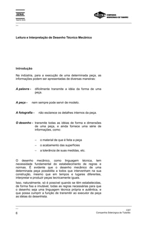 Espírito Santo
_________________________________________________________________________________________________
__




Leitura e Interpretação de Desenho Técnico Mecânico




Introdução

Na indústria, para a execução de uma determinada peça, as
informações podem ser apresentadas de diversas maneiras:


A palavra -        dificilmente transmite a idéia da forma de uma
                   peça.


A peça -         nem sempre pode servir de modelo.


A fotografia -         não esclarece os detalhes internos da peça.


O desenho - transmite todas as idéias de forma e dimensões
            de uma peça, e ainda fornece uma série de
            informações, como:


                   −    o material de que é feita a peça
                   −    o acabamento das superfícies
                   −    a tolerância de suas medidas, etc.


O desenho mecânico, como linguagem técnica, tem
necessidade fundamental do estabelecimento de regras e
normas. É evidente que o desenho mecânico de uma
determinada peça possibilita a todos que intervenham na sua
construção, mesmo que em tempos e lugares diferentes,
interpretar e produzir peças tecnicamente iguais.
Isso, naturalmente, só é possível quando se têm estabelecidas,
de forma fixa e imutável, todas as regras necessárias para que
o desenho seja uma linguagem técnica própria e autêntica, e
que possa cumprir a função de transmitir ao executor da peça
as idéias do desenhista.

_________________________________________________________________________________________________
__
                                                                                               CST
6                                                                  Companhia Siderúrgica de Tubarão
 