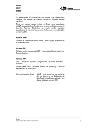 Espírito Santo
_________________________________________________________________________________________________
__

Por essa razão, é fundamental e necessário que o desenhista
conheça com segurança todas as normas do desenho técnico
mecânico.
Como em outros países, existe no Brasil uma associação
(ABNT) que estabelece, fundamenta e recomenda as normas do
desenho Técnico Mecânico, as quais serão expostas
gradativamente no desenvolvimento deste curso, como também
as normas DIN.


Normas ABNT
Editadas e distribuídas pela ABNT - Associação Brasileira de
Normas Técnicas.


Normas ISO
Editadas e distribuídas pela ISO - Insternational Organization for
Standardization.


Normas DIN
DIN - Deutsche Normen (antigamente Deutsche Industrie -
Normen).
Editada pelo DIN - Deutsche Institut fur Normung - Instituto
Alemão para Normalização.


Representante no Brasil:      ABNT - que possui na sua sede no
                              Rio de Janeiro e na Delegacia de
                              São Paulo coleções completas e em
                              dia de todas as normas DIN.




_________________________________________________________________________________________________
__
SENAI
Departamento Regional do Espírito Santo                                                        7
 