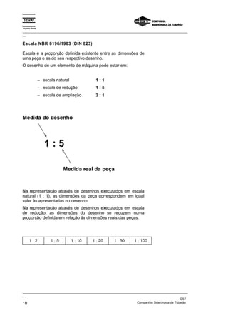 Espírito Santo
_________________________________________________________________________________________________
__

Escala NBR 8196/1983 (DIN 823)

Escala é a proporção definida existente entre as dimensões de
uma peça e as do seu respectivo desenho.
O desenho de um elemento de máquina pode estar em:


                 − escala natural             1:1
                 − escala de redução          1:5
                 − escala de ampliação        2:1




Medida do desenho




                    1:5

                              Medida real da peça



Na representação através de desenhos executados em escala
natural (1 : 1), as dimensões da peça correspondem em igual
valor às apresentadas no desenho.
Na representação através de desenhos executados em escala
de redução, as dimensões do desenho se reduzem numa
proporção definida em relação às dimensões reais das peças.




      1:2              1:5          1 : 10   1 : 20   1 : 50       1 : 100




_________________________________________________________________________________________________
__
                                                                                               CST
10                                                                 Companhia Siderúrgica de Tubarão
 