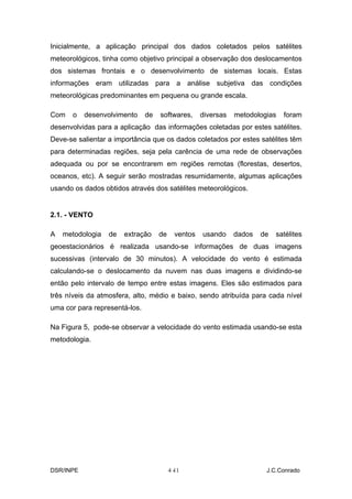 Inicialmente, a aplicação principal dos dados coletados pelos satélites
meteorológicos, tinha como objetivo principal a observação dos deslocamentos
dos sistemas frontais e o desenvolvimento de sistemas locais. Estas
informações eram utilizadas para a análise subjetiva das condições
meteorológicas predominantes em pequena ou grande escala.

Com   o    desenvolvimento     de   softwares,     diversas   metodologias   foram
desenvolvidas para a aplicação das informações coletadas por estes satélites.
Deve-se salientar a importância que os dados coletados por estes satélites têm
para determinadas regiões, seja pela carência de uma rede de observações
adequada ou por se encontrarem em regiões remotas (florestas, desertos,
oceanos, etc). A seguir serão mostradas resumidamente, algumas aplicações
usando os dados obtidos através dos satélites meteorológicos.


2.1. - VENTO

A   metodologia   de   extração     de    ventos   usando     dados   de   satélites
geoestacionários é realizada usando-se informações de duas imagens
sucessivas (intervalo de 30 minutos). A velocidade do vento é estimada
calculando-se o deslocamento da nuvem nas duas imagens e dividindo-se
então pelo intervalo de tempo entre estas imagens. Eles são estimados para
três níveis da atmosfera, alto, médio e baixo, sendo atribuída para cada nível
uma cor para representá-los.

Na Figura 5, pode-se observar a velocidade do vento estimada usando-se esta
metodologia.




DSR/INPE                                 4-
                                          11                           J.C.Conrado
 