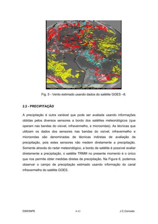 Fig. 5 - Vento estimado usando dados do satélite GOES –8.


2.2 - PRECIPITAÇÃO

A precipitação é outra variável que pode ser avaliada usando informações
obtidas pelos diversos sensores a bordo dos satélites meteorológicos (que
operam nas bandas do visível, infravermelho, e microondas). As técnicas que
utilizam os dados dos sensores nas bandas do visível, infravermelho e
microondas são denominadas de técnicas indiretas de avaliação da
precipitação, pois estes sensores não medem diretamente a precipitação.
Somente através do radar meteorológico, a bordo de satélite é possível avaliar
diretamente a precipitação, o satélite TRMM no presente momento é o único
que nos permite obter medidas diretas de precipitação. Na Figura 6, podemos
observar o campo de precipitação estimado usando informação do canal
infravermelho do satélite GOES.




DSR/INPE                            4-
                                     12                            J.C.Conrado
 