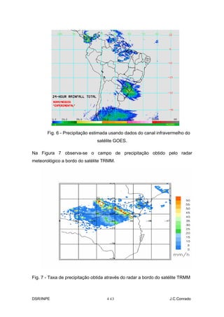 Fig. 6 - Precipitação estimada usando dados do canal infravermelho do
                                satélite GOES.

Na Figura 7 observa-se o campo de precipitação obtido pelo radar
meteorológico a bordo do satélite TRMM.




Fig. 7 - Taxa de precipitação obtida através do radar a bordo do satélite TRMM



DSR/INPE                            4-
                                     13                            J.C.Conrado
 