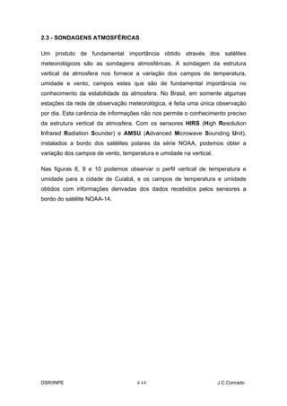 2.3 - SONDAGENS ATMOSFÉRICAS

Um produto de fundamental importância obtido através dos satélites
meteorológicos são as sondagens atmosféricas. A sondagem da estrutura
vertical da atmosfera nos fornece a variação dos campos de temperatura,
umidade e vento, campos estes que são de fundamental importância no
conhecimento da estabilidade da atmosfera. No Brasil, em somente algumas
estações da rede de observação meteorológica, é feita uma única observação
por dia. Esta carência de informações não nos permite o conhecimento preciso
da estrutura vertical da atmosfera. Com os sensores HIRS (High Resolution
Infrared Radiation Sounder) e AMSU (Advanced Microwave Sounding Unit),
instalados a bordo dos satélites polares da série NOAA, podemos obter a
variação dos campos de vento, temperatura e umidade na vertical.

Nas figuras 8, 9 e 10 podemos observar o perfil vertical de temperatura e
umidade para a cidade de Cuiabá, e os campos de temperatura e umidade
obtidos com informações derivadas dos dados recebidos pelos sensores a
bordo do satélite NOAA-14.




DSR/INPE                           4-
                                    14                             J.C.Conrado
 