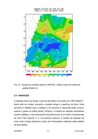 Fig. 10 - Campo de umidade relativa 1000 hPa , obtido a partir de dados do
           satélite NOAA-14


2.4 - RADIAÇÃO

A radiação solar que atinge o topo da atmosfera é da ordem de 1365 Watts/m2 ,
deste total em média, somente a metade atinge a superfície da terra, trinta
porcento é refletida para o espaço e 20 porcento é absorvida pelas nuvens,
poeiras e gases do efeito estufa. Portanto, a medida da radiação atmosférica
usando satélites, é de fundamental importância para uma melhor compreensão
do clima. Nas Figuras 11 e 12 podemos observar a medida da radiação de
onda curta e longa realizada a partir das informações coletadas pelos satélite
da série NOAA.


DSR/INPE                            4-
                                     17                            J.C.Conrado
 