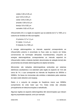 violeta: 0,38 a 0,45 µm
       azul: 0,45 a 0,49 µm
       verde: 0,49 a 0,58 µm
       amarelo: 0,58 a 0,6 µm
       laranja: 0,6 a 0,62 µm
       vermelho: 0,62 a 0,70 µm

Infravermelho (IV): é a região do espectro que se estende de 0,7 a 1000 µm e
costuma ser dividida em três sub-regiões:

       IV próximo: 0,7 a 1,3 µm
       IV médio: 1,3 a 6 µm
       IV distante: 6 a 1000 µm

A   energia   eletromagnética     no   intervalo   espectral   correspondente     ao
infravermelho próximo é encontrada no fluxo solar ou mesmo em fontes
convencionais de iluminação (lâmpadas incandescentes), enquanto as
energias   eletromagnéticas      correspondentes     ao   intervalo   espectral   do
infravermelho médio e distante (também denominadas de radiação termal) são
provenientes da emissão eletromagnética de objetos terrestres.

Microondas:   são   radiações     eletromagnéticas     produzidas     por   sistemas
eletrônicos (osciladores) e se estendem pela região do espectro de 1mm até
cerca de 1m, o que corresponde ao intervalo de freqüência de 300GHz a
300MHz. Os feixes de microondas são emitidos e detectados pelos sistemas
de radar (radio detection and ranging).

Radio: é o conjunto de energias de freqüência menor que 300MHz
(comprimento de onda maior que 1m). Estas ondas são utilizadas
principalmente em telecomunicações e radiodifusão.

Algumas regiões do espectro eletromagnético têm denominações que indicam
alguma propriedade especial, como por exemplo:


DSR/INPE                               1-11                           E.C.MORAES
 