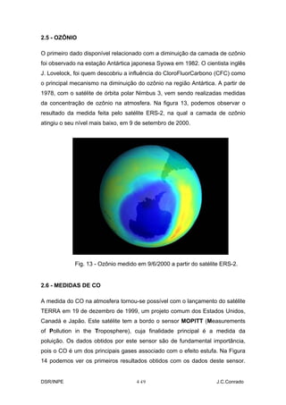 2.5 - OZÔNIO

O primeiro dado disponível relacionado com a diminuição da camada de ozônio
foi observado na estação Antártica japonesa Syowa em 1982. O cientista inglês
J. Lovelock, foi quem descobriu a influência do CloroFluorCarbono (CFC) como
o principal mecanismo na diminuição do ozônio na região Antártica. A partir de
1978, com o satélite de órbita polar Nimbus 3, vem sendo realizadas medidas
da concentração de ozônio na atmosfera. Na figura 13, podemos observar o
resultado da medida feita pelo satélite ERS-2, na qual a camada de ozônio
atingiu o seu nível mais baixo, em 9 de setembro de 2000.




            Fig. 13 - Ozônio medido em 9/6/2000 a partir do satélite ERS-2.


2.6 - MEDIDAS DE CO

A medida do CO na atmosfera tornou-se possível com o lançamento do satélite
TERRA em 19 de dezembro de 1999, um projeto comum dos Estados Unidos,
Canadá e Japão. Este satélite tem a bordo o sensor MOPITT (Measurements
of Pollution in the Troposphere), cuja finalidade principal é a medida da
poluição. Os dados obtidos por este sensor são de fundamental importância,
pois o CO é um dos principais gases associado com o efeito estufa. Na Figura
14 podemos ver os primeiros resultados obtidos com os dados deste sensor.


DSR/INPE                            4-
                                     19                            J.C.Conrado
 
