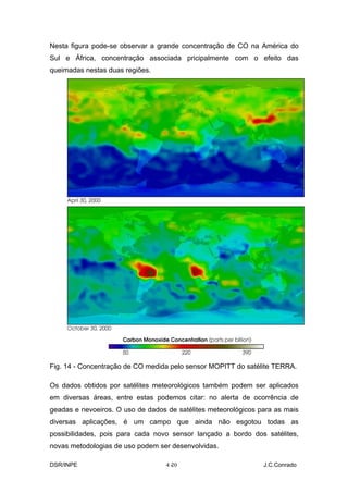Nesta figura pode-se observar a grande concentração de CO na América do
Sul e África, concentração associada pricipalmente com o efeito das
queimadas nestas duas regiões.




Fig. 14 - Concentração de CO medida pelo sensor MOPITT do satélite TERRA.

Os dados obtidos por satélites meteorológicos também podem ser aplicados
em diversas áreas, entre estas podemos citar: no alerta de ocorrência de
geadas e nevoeiros. O uso de dados de satélites meteorológicos para as mais
diversas aplicações, é um campo que ainda não esgotou todas as
possibilidades, pois para cada novo sensor lançado a bordo dos satélites,
novas metodologias de uso podem ser desenvolvidas.

DSR/INPE                           4-
                                    20                          J.C.Conrado
 