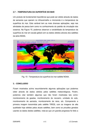 2.7 - TEMPERATURA DA SUPERFÍCIE DO MAR

Um produto de fundamental importância que pode ser obtido através de dados
de sensores que operam no infravermelho e microonda é a temperatura da
superfície do mar. Esta variável tem as mais diversas aplicações, seja nas
atividades de pesca bem como no conhecimento do padrão de circulação dos
oceanos. Na Figura 15, podemos observar a variabilidade da temperatura da
superfície do mar em escala global com os dados obtidos atraves dos satélites
da série NOAA.




           Fig. 15 - Temperatura da superfície do mar satélite NOAA.


3. - CONCLUSÃO

Foram mostrados acima resumidamente algumas aplicações que podemos
obter através de dados obtidos pelos satélites meteorológicos. Porém,
podemos citar também algumas que não foram mostradas tais como:
monitoramento de geadas, monitoramento de nevoeiro, umidade do solo,
monitoramento de aerosóis, monitoramento de raios, etc. Comparando a
primeira imagem transmitida pelo satélite TIROS, com as imagens de alta
qualidade hoje obtidas pelos atuais satélites, bem como os proudtos gerados
usando os dados destes satélites, nota-se que um grande progresso foi feito a




DSR/INPE                             4-
                                      21                           J.C.Conrado
 