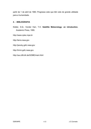 partir de 1 de abril de 1960. Progresso este que têm sido de grande utilidade
para a humanidade.


4. - BIBLIOGRAFIA

Kidder, S.Q.; Vonder Harr, T.H. Satellite Meteorology: an introduction.
   Academic Press, 1995.

http://www.cptec.inpe.br

http://terra.nasa.gov

http://jwocky.gsfc.nasa.gov

http://trmm.gsfc.nasa.gov

http://auc.dfd.dlr.de/GOME/main.html




DSR/INPE                               4-
                                        22                        J.C.Conrado
 