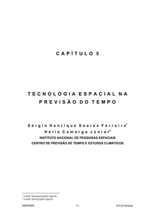 CAPÍTULO 5




       TECNOLOGIA ESPACIAL NA
                  PREVISÃO DO TEMPO



       S é r g i o H e n r i q u e S o a r e s F e r r e i r a1
                      H é l i o C a m a r g o J ú n i o r2
                  INSTITUTO NACIONAL DE PESQUISAS ESPACIAIS
           CENTRO DE PREVISÃO DE TEMPO E ESTUDOS CLIMÁTICOS




1
    e-mail: henrique@cptec.inpe.br
2
    e-mail: helio@cptec.inpe.br

DSR/INPE                               5-1                    S.H.S.Ferreira
 