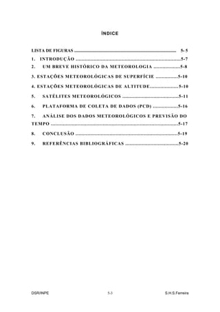 ÍNDICE


LISTA DE FIGURAS ............................................................................................   5- 5
1.    INTRODUÇÃO .......................................................................5-7
2.      UM BREVE HISTÓRICO DA METEOROLOGIA ..................5-8

3. ESTAÇÕES METEOROLÓGICAS DE SUPERFÍCIE ...............5-10

4. ESTAÇÕES METEOROLÓGICAS DE ALTITUDE ................... 5-10

5.      SATÉLITES METEOROLÓGICOS ......................................5-11

6.      PLATAFORMA DE COLETA DE DADOS (PCD) .................5-16

7.      ANÁLISE DOS DADOS METEOROLÓGICOS E PREVISÃO DO
TEMPO ......................................................................................5-17

8.      CONCLUSÃO .....................................................................5-19

9.      REFERÊNCIAS BIBLIOGRÁFICAS ....................................5-20




DSR/INPE                                                 5-3                                        S.H.S.Ferreira
 