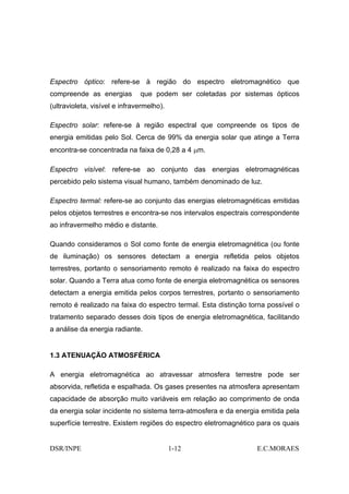 Espectro óptico: refere-se à região do espectro eletromagnético que
compreende as energias         que podem ser coletadas por sistemas ópticos
(ultravioleta, visível e infravermelho).

Espectro solar: refere-se à região espectral que compreende os tipos de
energia emitidas pelo Sol. Cerca de 99% da energia solar que atinge a Terra
encontra-se concentrada na faixa de 0,28 a 4 µm.

Espectro visível: refere-se ao conjunto das energias eletromagnéticas
percebido pelo sistema visual humano, também denominado de luz.

Espectro termal: refere-se ao conjunto das energias eletromagnéticas emitidas
pelos objetos terrestres e encontra-se nos intervalos espectrais correspondente
ao infravermelho médio e distante.

Quando consideramos o Sol como fonte de energia eletromagnética (ou fonte
de iluminação) os sensores detectam a energia refletida pelos objetos
terrestres, portanto o sensoriamento remoto é realizado na faixa do espectro
solar. Quando a Terra atua como fonte de energia eletromagnética os sensores
detectam a energia emitida pelos corpos terrestres, portanto o sensoriamento
remoto é realizado na faixa do espectro termal. Esta distinção torna possível o
tratamento separado desses dois tipos de energia eletromagnética, facilitando
a análise da energia radiante.


1.3 ATENUAÇÃO ATMOSFÉRICA

A energia eletromagnética ao atravessar atmosfera terrestre pode ser
absorvida, refletida e espalhada. Os gases presentes na atmosfera apresentam
capacidade de absorção muito variáveis em relação ao comprimento de onda
da energia solar incidente no sistema terra-atmosfera e da energia emitida pela
superfície terrestre. Existem regiões do espectro eletromagnético para os quais


DSR/INPE                                   1-12                  E.C.MORAES
 
