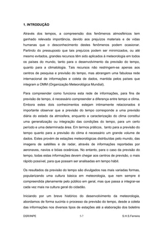 1. INTRODUÇÃO

Através dos tempos, a compreensão dos fenômenos atmosféricos tem
ganhado relevada importância, devido aos prejuízos materiais e de vidas
humanas que o desconhecimento destes fenômenos podem ocasionar.
Partindo do pressuposto que tais prejuízos podem ser minimizados, ou até
mesmo evitados, grandes recursos têm sido aplicados à meteorologia em todos
os países do mundo, tanto para o desenvolvimento da previsão do tempo,
quanto para a climatologia. Tais recursos não restringem-se apenas aos
centros de pesquisa e previsão do tempo, mas abrangem uma fabulosa rede
internacional de informações e coleta de dados, mantida pelos países que
integram a OMM (Organização Meteorológica Mundial).

Para compreender como funciona esta rede de informações, para fins de
previsão de tempo, é necessário compreender a diferença entre tempo e clima.
Embora estes dois conhecimentos estejam intimamente relacionados é
importante observar que a previsão do tempo corresponde a uma previsão
diária do estado da atmosfera, enquanto a caracterização do clima constitui
uma generalização ou integração das condições do tempo, para um certo
período e uma determinada área. Em termos práticos, tanto para a previsão do
tempo quanto para a previsão do clima é necessário um grande volume de
dados. Estes provém de estações meteorológicas distribuídas pelo mundo, das
imagens de satélites e de radar, através de informações reportadas por
aeronaves, navios e bóias oceânicas. No entanto, para o caso da previsão do
tempo, todas estas informações devem chegar aos centros de previsão, o mais
rápido possível, para que possam ser analisadas em tempo hábil.

Os resultados da previsão do tempo são divulgados nas mais variadas formas,
popularizando uma cultura básica em meteorologia, que nem sempre é
compreendida plenamente pelo público em geral, mas que passa a integrar-se
cada vez mais na cultura geral do cidadão.

Iniciando por um breve histórico do desenvolvimento da meteorologia,
abordamos de forma sucinta o processo da previsão do tempo, desde a coleta
das informações nos diversos tipos de estações até a elaboração dos boletins

DSR/INPE                             5-7                          S.H.S.Ferreira
 