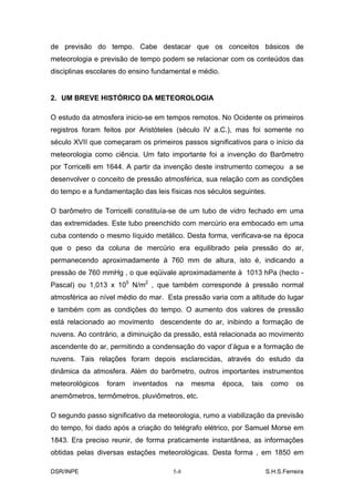de previsão do tempo. Cabe destacar que os conceitos básicos de
meteorologia e previsão de tempo podem se relacionar com os conteúdos das
disciplinas escolares do ensino fundamental e médio.


2. UM BREVE HISTÓRICO DA METEOROLOGIA

O estudo da atmosfera inicio-se em tempos remotos. No Ocidente os primeiros
registros foram feitos por Aristóteles (século IV a.C.), mas foi somente no
século XVII que começaram os primeiros passos significativos para o início da
meteorologia como ciência. Um fato importante foi a invenção do Barômetro
por Torricelli em 1644. A partir da invenção deste instrumento começou a se
desenvolver o conceito de pressão atmosférica, sua relação com as condições
do tempo e a fundamentação das leis físicas nos séculos seguintes.

O barômetro de Torricelli constituía-se de um tubo de vidro fechado em uma
das extremidades. Este tubo preenchido com mercúrio era embocado em uma
cuba contendo o mesmo líquido metálico. Desta forma, verificava-se na época
que o peso da coluna de mercúrio era equilibrado pela pressão do ar,
permanecendo aproximadamente à 760 mm de altura, isto é, indicando a
pressão de 760 mmHg , o que eqüivale aproximadamente à 1013 hPa (hecto -
Pascal) ou 1,013 x 105 N/m2 , que também corresponde à pressão normal
atmosférica ao nível médio do mar. Esta pressão varia com a altitude do lugar
e também com as condições do tempo. O aumento dos valores de pressão
está relacionado ao movimento descendente do ar, inibindo a formação de
nuvens. Ao contrário, a diminuição da pressão, está relacionada ao movimento
ascendente do ar, permitindo a condensação do vapor d’água e a formação de
nuvens. Tais relações foram depois esclarecidas, através do estudo da
dinâmica da atmosfera. Além do barômetro, outros importantes instrumentos
meteorológicos   foram   inventados   na    mesma      época,   tais    como      os
anemômetros, termômetros, pluviômetros, etc.

O segundo passo significativo da meteorologia, rumo a viabilização da previsão
do tempo, foi dado após a criação do telégrafo elétrico, por Samuel Morse em
1843. Era preciso reunir, de forma praticamente instantânea, as informações
obtidas pelas diversas estações meteorológicas. Desta forma , em 1850 em

DSR/INPE                              5-8                              S.H.S.Ferreira
 