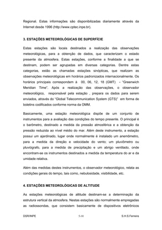 Regional. Estas informações são disponibilizadas diariamente através da
Internet desde 1996 (http://www.cptec.inpe.br).


3. ESTAÇÕES METEOROLÓGICAS DE SUPERFÍCIE

Estas estações são locais destinados a realização das observações
meteorológicas, para a obtenção de dados, que caracterizam o estado
presente da atmosfera. Estas estações, conforme a finalidade a que se
destinam, podem ser agrupadas em diversas categorias. Dentre estas
categorias, estão as chamadas estações sinópticas, que realizam as
observações meteorológicas em horários padronizados internacionalmente. Os
horários principais correspondem à      00, 06, 12, 18 (GMT)           - “Greenwich
Meridian   Time”.    Após   a   realização    das   observações,   o     observador
meteorológico,      responsável pela estação , prepara os dados para serem
enviados, através do “Global Telecommunication System (GTS)” em forma de
boletins codificados conforme norma da OMM.

Basicamente, uma estação meteorológica dispõe de um conjunto de
instrumentos para a avaliação das condições do tempo presente. O principal é
o barômetro, destinado a medida da pressão atmosférica e a obtenção da
pressão reduzida ao nível médio do mar. Além deste instrumento, a estação
possui um ajardinado, lugar onde normalmente é instalado um anemômetro,
para a medida da direção e velocidade do vento; um pluviômetro ou
pluviógrafo, para a medida de precipitação e um abrigo ventilado, onde
encontram-se os instrumentos destinados a medida da temperatura do ar e da
umidade relativa.

Além das medidas destes instrumentos, o observador meteorológico, relata as
condições gerais do tempo, tais como, nebulosidade, visibilidade, etc.


4. ESTAÇÕES METEOROLÓGICAS DE ALTITUDE

As estações meteorológicas de altitude destinam-se a determinação da
estrutura vertical da atmosfera. Nestas estações são normalmente empregadas
as radiossondas, que consistem basicamente de dispositivos eletrônicos


DSR/INPE                               5-10                             S.H.S.Ferreira
 