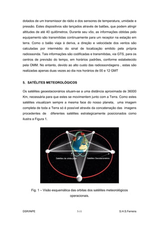 dotados de um transmissor de rádio e dos sensores de temperatura, umidade e
pressão. Estes dispositivos são lançados através de balões, que podem atingir
altitudes de até 40 quilômetros. Durante seu vôo, as informações obtidas pelo
equipamento são transmitidas continuamente para um receptor na estação em
terra. Como o balão viaja à deriva, a direção e velocidade dos ventos são
calculadas por intermédio do sinal de localização emitido pela própria
radiossonda. Tais informações são codificadas e transmitidas, via GTS, para os
centros de previsão do tempo, em horários padrões, conforme estabelecido
pela OMM. No entanto, devido ao alto custo das radiossondagens , estas são
realizadas apenas duas vezes ao dia nos horários de 00 e 12 GMT


5. SATÉLITES METEOROLÓGICOS

Os satélites geoestacionários situam-se a uma distância aproximada de 36000
Km, necessária para que estes se movimentem junto com a Terra. Como estes
satélites visualizam sempre a mesma face do nosso planeta, uma imagem
completa de toda a Terra só é possível através da concatenação das imagens
procedentes de        diferentes satélites estrategicamente posicionados como
ilustra a Figura 1.




      Fig. 1 – Visão esquemática das orbitas dos satélites meteorológicos
                                  operacionais.



DSR/INPE                               5-11                        S.H.S.Ferreira
 