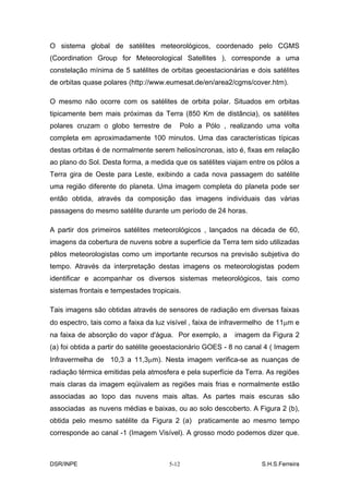 O sistema global de satélites meteorológicos, coordenado pelo CGMS
(Coordination Group for Meteorological Satellites ), corresponde a uma
constelação mínima de 5 satélites de orbitas geoestacionárias e dois satélites
de orbitas quase polares (http://www.eumesat.de/en/area2/cgms/cover.htm).

O mesmo não ocorre com os satélites de orbita polar. Situados em orbitas
tipicamente bem mais próximas da Terra (850 Km de distância), os satélites
polares cruzam o globo terrestre de      Polo a Pólo , realizando uma volta
completa em aproximadamente 100 minutos. Uma das características típicas
destas orbitas é de normalmente serem heliosíncronas, isto é, fixas em relação
ao plano do Sol. Desta forma, a medida que os satélites viajam entre os pólos a
Terra gira de Oeste para Leste, exibindo a cada nova passagem do satélite
uma região diferente do planeta. Uma imagem completa do planeta pode ser
então obtida, através da composição das imagens individuais das várias
passagens do mesmo satélite durante um período de 24 horas.

A partir dos primeiros satélites meteorológicos , lançados na década de 60,
imagens da cobertura de nuvens sobre a superfície da Terra tem sido utilizadas
pêlos meteorologistas como um importante recursos na previsão subjetiva do
tempo. Através da interpretação destas imagens os meteorologistas podem
identificar e acompanhar os diversos sistemas meteorológicos, tais como
sistemas frontais e tempestades tropicais.

Tais imagens são obtidas através de sensores de radiação em diversas faixas
do espectro, tais como a faixa da luz visível , faixa de infravermelho de 11µm e
na faixa de absorção do vapor d'água. Por exemplo, a       imagem da Figura 2
(a) foi obtida a partir do satélite geoestacionário GOES - 8 no canal 4 ( Imagem
Infravermelha de 10,3 a 11,3µm). Nesta imagem verifica-se as nuanças de
radiação térmica emitidas pela atmosfera e pela superfície da Terra. As regiões
mais claras da imagem eqüivalem as regiões mais frias e normalmente estão
associadas ao topo das nuvens mais altas. As partes mais escuras são
associadas as nuvens médias e baixas, ou ao solo descoberto. A Figura 2 (b),
obtida pelo mesmo satélite da Figura 2 (a) praticamente ao mesmo tempo
corresponde ao canal -1 (Imagem Visível). A grosso modo podemos dizer que.



DSR/INPE                              5-12                         S.H.S.Ferreira
 