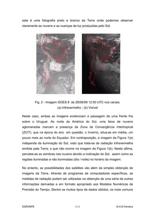 esta é uma fotografia preto e branco da Terra onde podemos observar
claramente as nuvens e as nuanças de luz produzidas pelo Sol.




           Fig. 2 - Imagem GOES 8 de 28/06/99 12:00 UTC nos canais:
                         (a) Infravermelho ; (b) Visível

Neste caso, ambas as imagens evidenciam a passagem de uma frente fria
sobre o Uruguai. Ao norte da América do Sul, uma faixa de nuvens
aglomeradas marcam a presença da Zona de Convergência Intertropical
(ZCIT), que na época do ano em questão, o Inverno, situa-se em média, um
pouco mais ao norte do Equador. Em contraposição, a imagem da Figura 1(a)
independe da iluminação do Sol, visto que trata-se de radiação Infravermelha
emitida pela Terra; o que não ocorre na imagem da Figura 1(b). Nesta última,
percebe-se as sombras nas nuvens devido a inclinação do Sol, assim como as
regiões iluminadas e não iluminadas (dia / noite) no horário da imagem.

No entanto, as possibilidades dos satélites vão além da simples obtenção de
imagens da Terra. Através de programas de computadores específicos, as
medidas de radiação podem ser utilizadas na obtenção de uma série de outras
informações derivadas e em formato apropriado aos Modelos Numéricos de
Previsão do Tempo. Dentre os muitos tipos de dados obtidos, os mais comuns




DSR/INPE                              5-13                         S.H.S.Ferreira
 