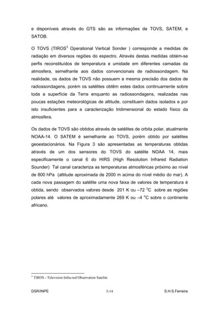 e disponíveis através do GTS são as informações de TOVS, SATEM, e
SATOB.

O TOVS (TIROS3 Operational Vertical Sonder ) corresponde a medidas de
radiação em diversos regiões do espectro. Através destas medidas obtém-se
perfis reconstituídos de temperatura e umidade em diferentes camadas da
atmosfera, semelhante aos dados convencionais de radiossondagem. Na
realidade, os dados de TOVS não possuem a mesma precisão dos dados de
radiossondagens, porém os satélites obtêm estes dados continuamente sobre
toda a superfície da Terra enquanto as radiossondagens, realizadas nas
poucas estações meteorológicas de altitude, constituem dados isolados e por
isto insuficientes para a caracterização tridimensional do estado físico da
atmosfera.

Os dados de TOVS são obtidos através de satélites de orbita polar, atualmente
NOAA-14. O SATEM é semelhante ao TOVS, porém obtido por satélites
geoestacionários. Na Figura 3 são apresentadas as temperaturas obtidas
através de um dos sensores do TOVS do satélite NOAA 14, mais
especificamente o canal 6 do HIRS (High Resolution Infrared Radiation
Sounder) Tal canal caracteriza as temperaturas atmosféricas próximo ao nível
de 800 hPa (altitude aproximada de 2000 m acima do nível médio do mar). A
cada nova passagem do satélite uma nova faixa de valores de temperatura é
obtida, sendo observados valores desde 201 K ou –72 oC sobre as regiões
polares até valores de aproximadamente 269 K ou –4 oC sobre o continente
africano.




3
    TIROS - Television Infra-red Observation Satelite


DSR/INPE                                            5-14         S.H.S.Ferreira
 