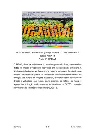 Fig.3 - Temperatura atmosférica global procedente do canal 6 do HIRS do
                              satélite NOAA 14
                            Fonte : EUMETSAT

O SATOB, obtido exclusivamente por satélites geoestacionários, corresponde a
dados de direção e velocidade dos ventos em vários níveis na atmosfera. A
técnica de extração dos ventos emprega imagens sucessivas de cobertura de
nuvens. Complexos programas de computador identificam o deslocamento e a
evolução das nuvens em imagens sucessivas, estimando assim os valores de
direção e velocidade dos ventos. Como exemplo, os vetores na Figura 4
representam a direção e velocidade dos ventos obtidos no CPTEC com dados
provenientes do satélite geoestacionário GOES – 8.




DSR/INPE                            5-15                        S.H.S.Ferreira
 